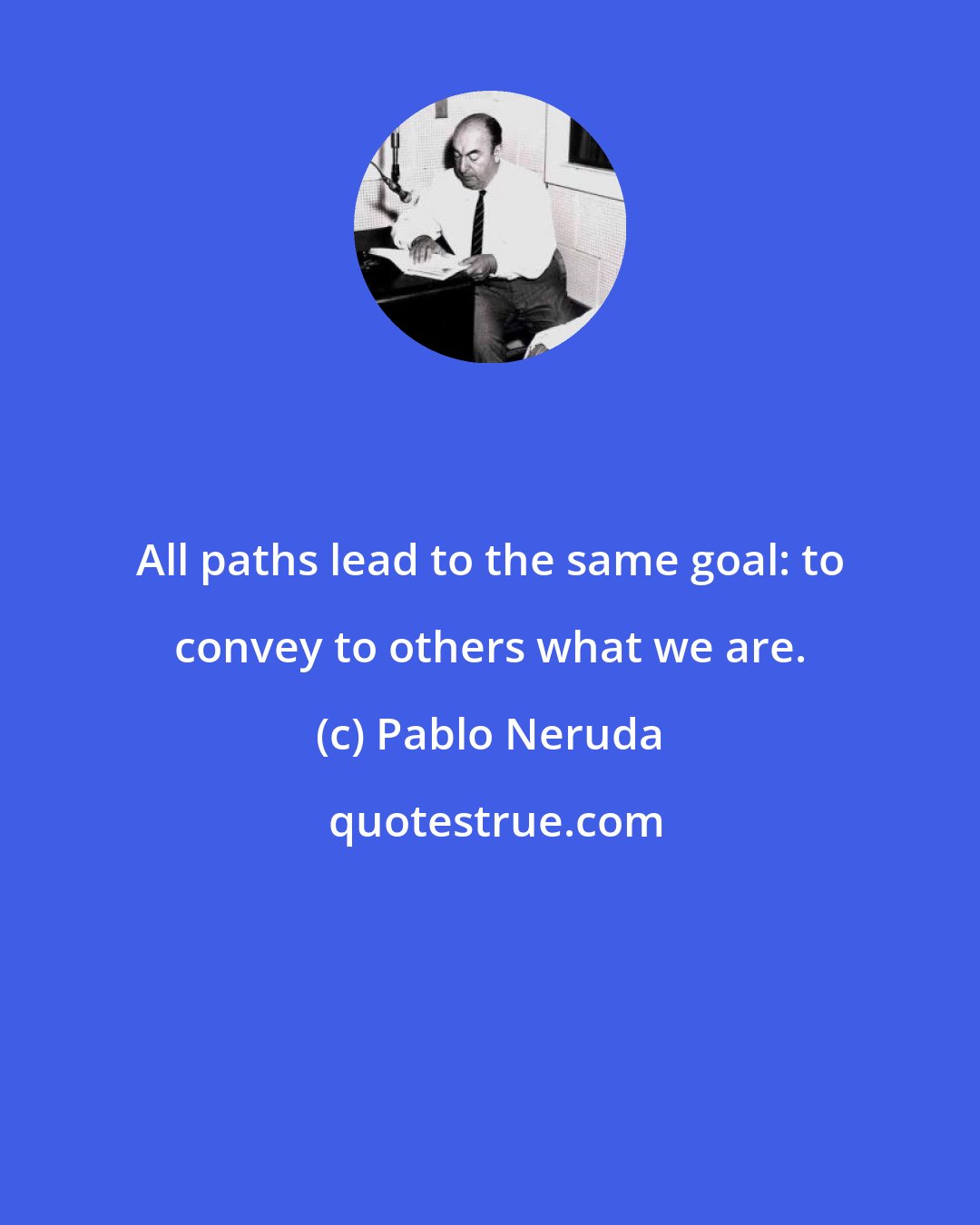 Pablo Neruda: All paths lead to the same goal: to convey to others what we are.