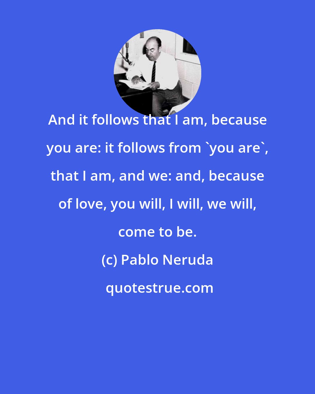 Pablo Neruda: And it follows that I am, because you are: it follows from 'you are', that I am, and we: and, because of love, you will, I will, we will, come to be.