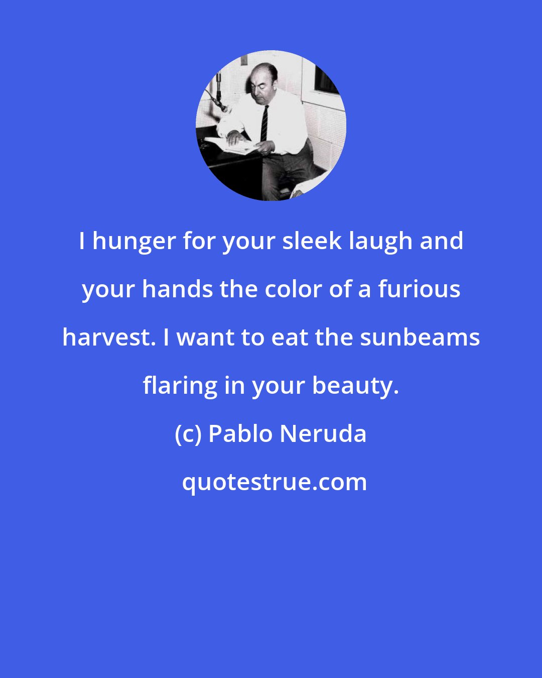 Pablo Neruda: I hunger for your sleek laugh and your hands the color of a furious harvest. I want to eat the sunbeams flaring in your beauty.