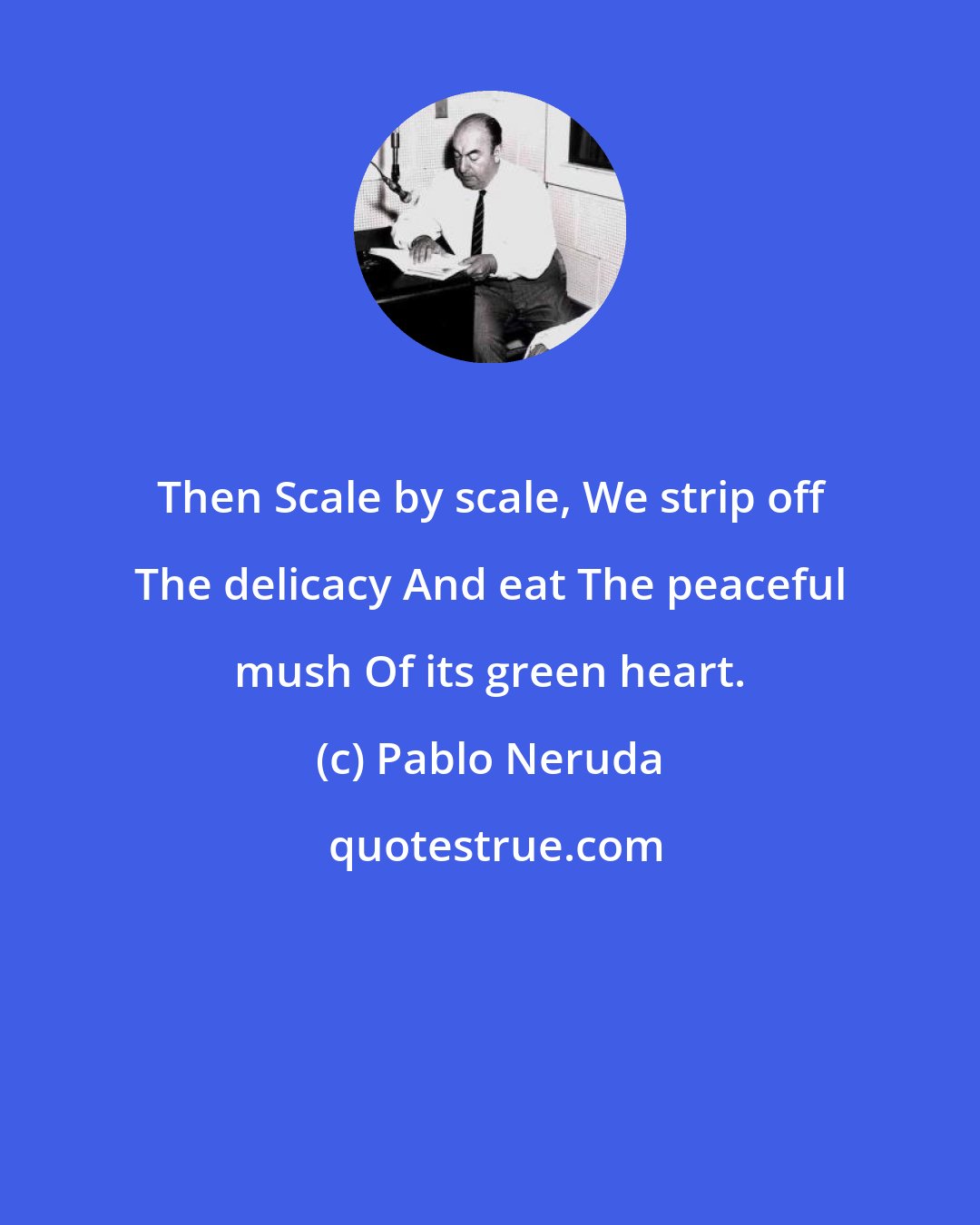 Pablo Neruda: Then Scale by scale, We strip off The delicacy And eat The peaceful mush Of its green heart.