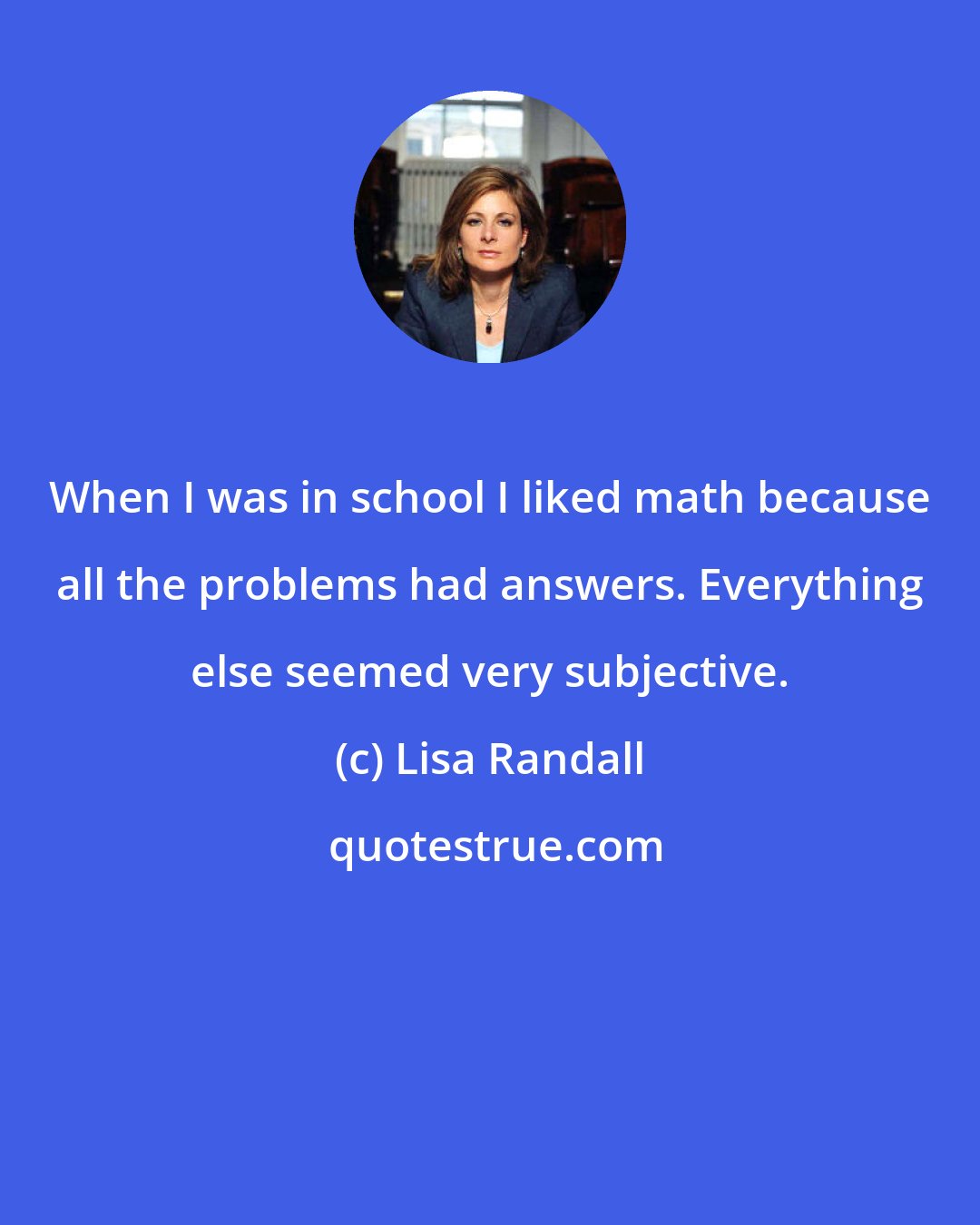 Lisa Randall: When I was in school I liked math because all the problems had answers. Everything else seemed very subjective.