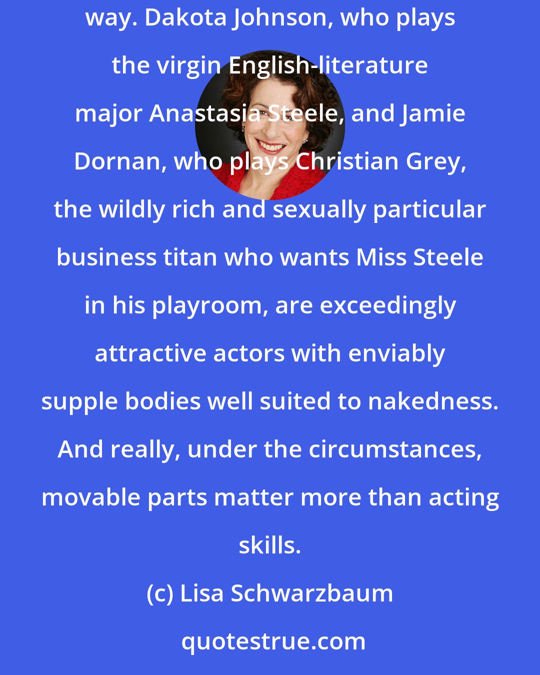 Lisa Schwarzbaum: The movie Fifty Shades of Grey is considerably better written than the book. It is also sort of classy-looking, in a generic, TV-ad-for-bath-oil way. Dakota Johnson, who plays the virgin English-literature major Anastasia Steele, and Jamie Dornan, who plays Christian Grey, the wildly rich and sexually particular business titan who wants Miss Steele in his playroom, are exceedingly attractive actors with enviably supple bodies well suited to nakedness. And really, under the circumstances, movable parts matter more than acting skills.