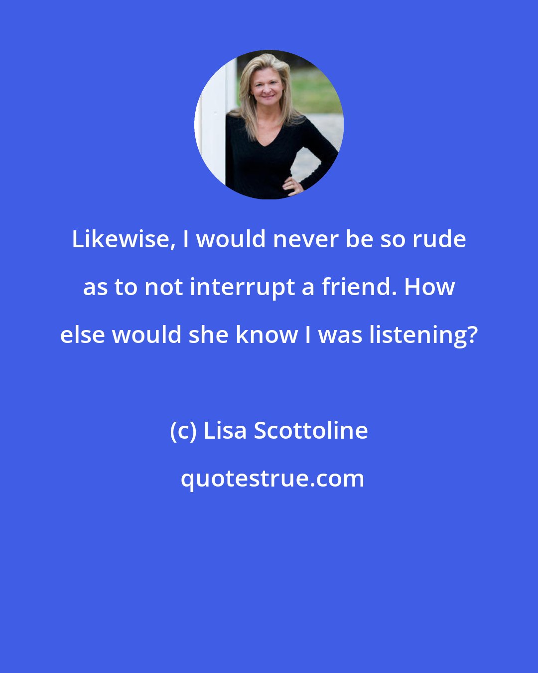 Lisa Scottoline: Likewise, I would never be so rude as to not interrupt a friend. How else would she know I was listening?