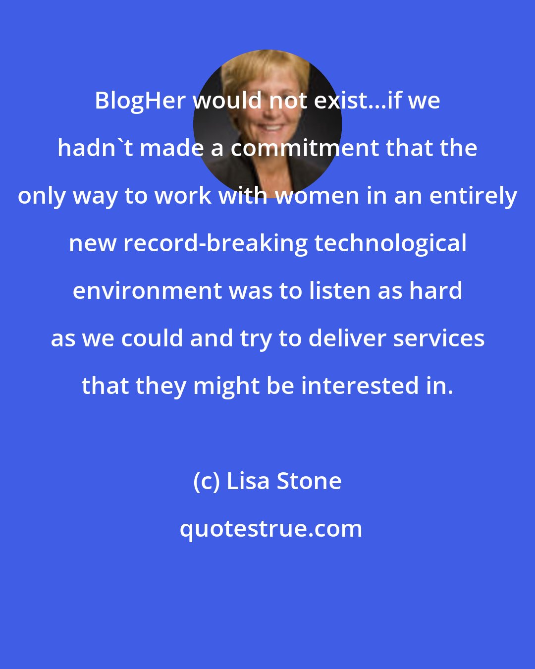 Lisa Stone: BlogHer would not exist...if we hadn't made a commitment that the only way to work with women in an entirely new record-breaking technological environment was to listen as hard as we could and try to deliver services that they might be interested in.