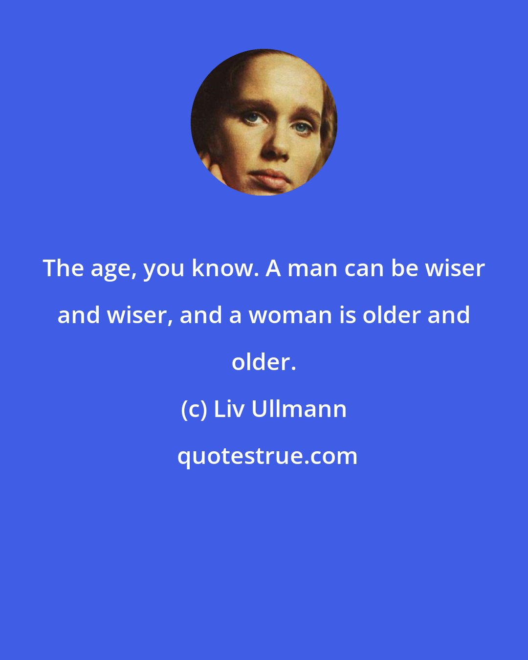 Liv Ullmann: The age, you know. A man can be wiser and wiser, and a woman is older and older.
