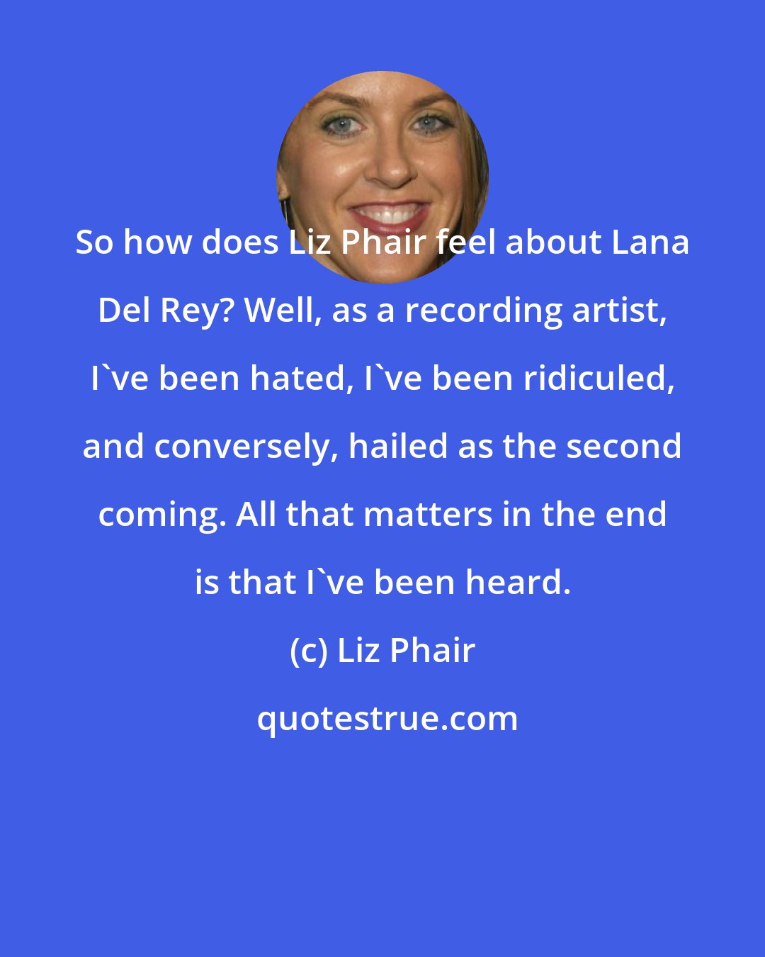Liz Phair: So how does Liz Phair feel about Lana Del Rey? Well, as a recording artist, I've been hated, I've been ridiculed, and conversely, hailed as the second coming. All that matters in the end is that I've been heard.