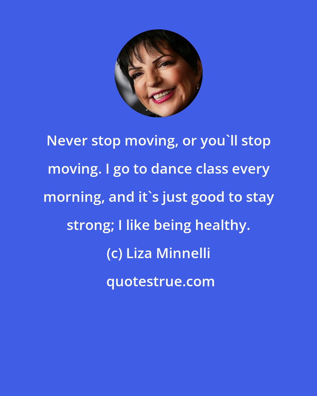 Liza Minnelli: Never stop moving, or you'll stop moving. I go to dance class every morning, and it's just good to stay strong; I like being healthy.