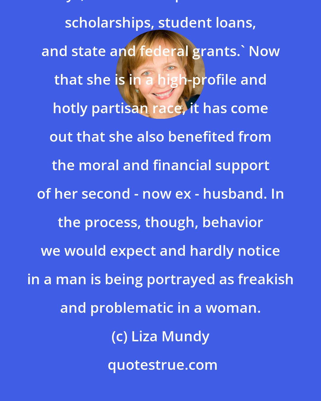 Liza Mundy: [Wendy] Davis [pursued] higher education, as her campaign website says, with 'the help of academic scholarships, student loans, and state and federal grants.' Now that she is in a high-profile and hotly partisan race, it has come out that she also benefited from the moral and financial support of her second - now ex - husband. In the process, though, behavior we would expect and hardly notice in a man is being portrayed as freakish and problematic in a woman.