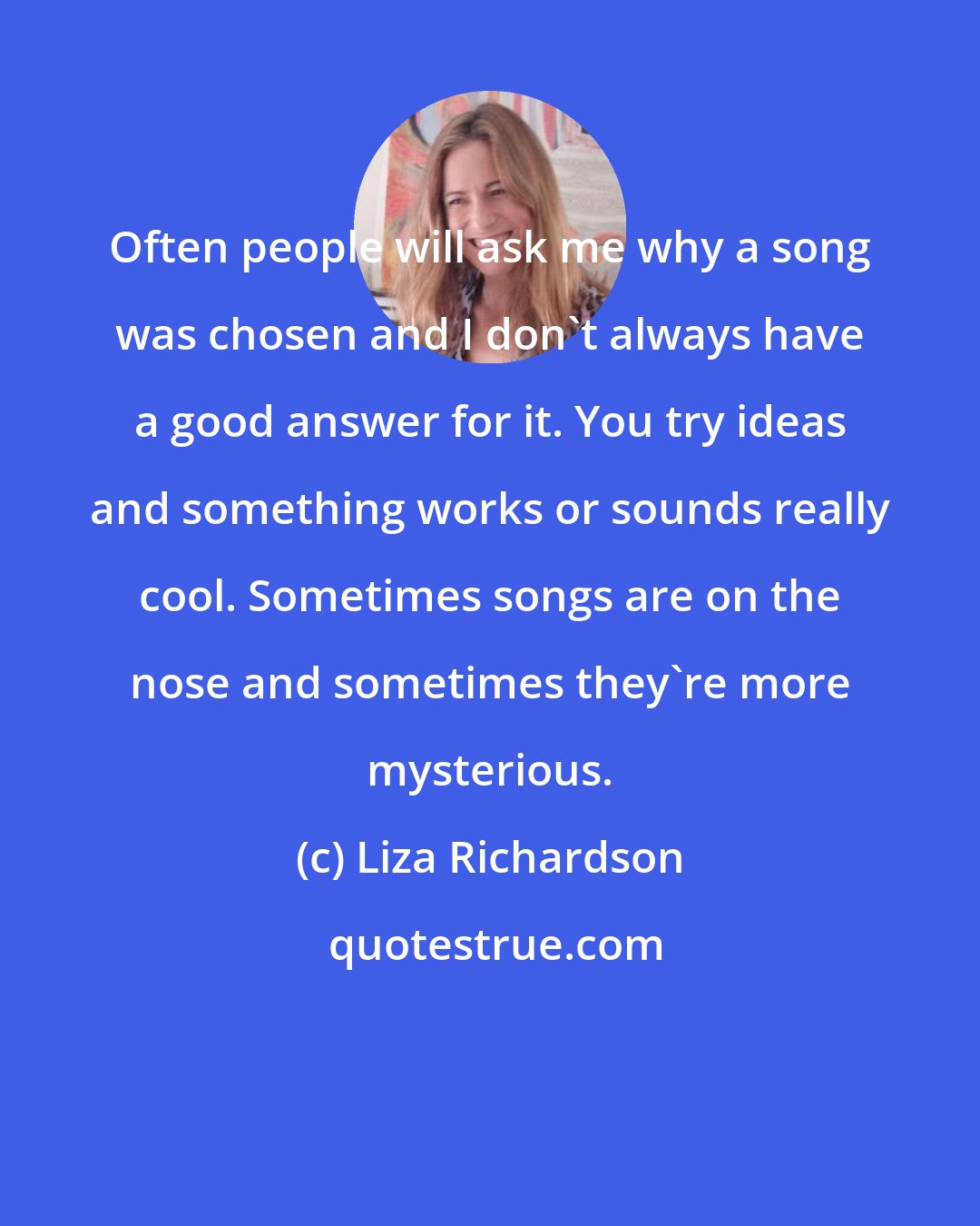 Liza Richardson: Often people will ask me why a song was chosen and I don't always have a good answer for it. You try ideas and something works or sounds really cool. Sometimes songs are on the nose and sometimes they're more mysterious.