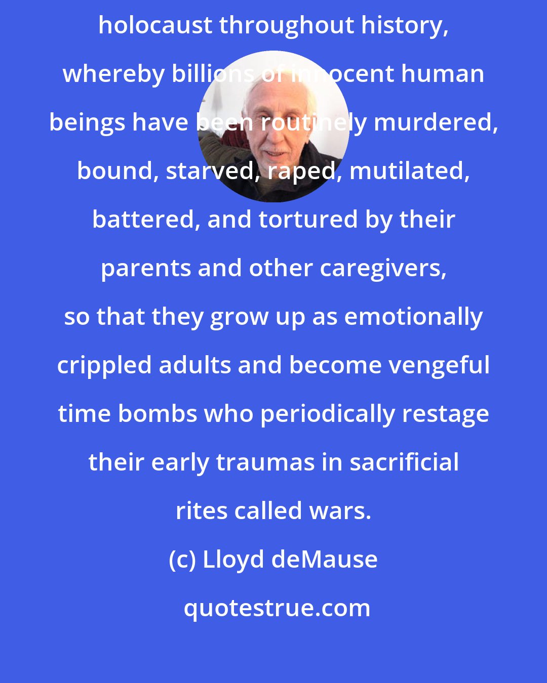 Lloyd deMause: The source of most human violence and suffering has been a hidden children's holocaust throughout history, whereby billions of innocent human beings have been routinely murdered, bound, starved, raped, mutilated, battered, and tortured by their parents and other caregivers, so that they grow up as emotionally crippled adults and become vengeful time bombs who periodically restage their early traumas in sacrificial rites called wars.