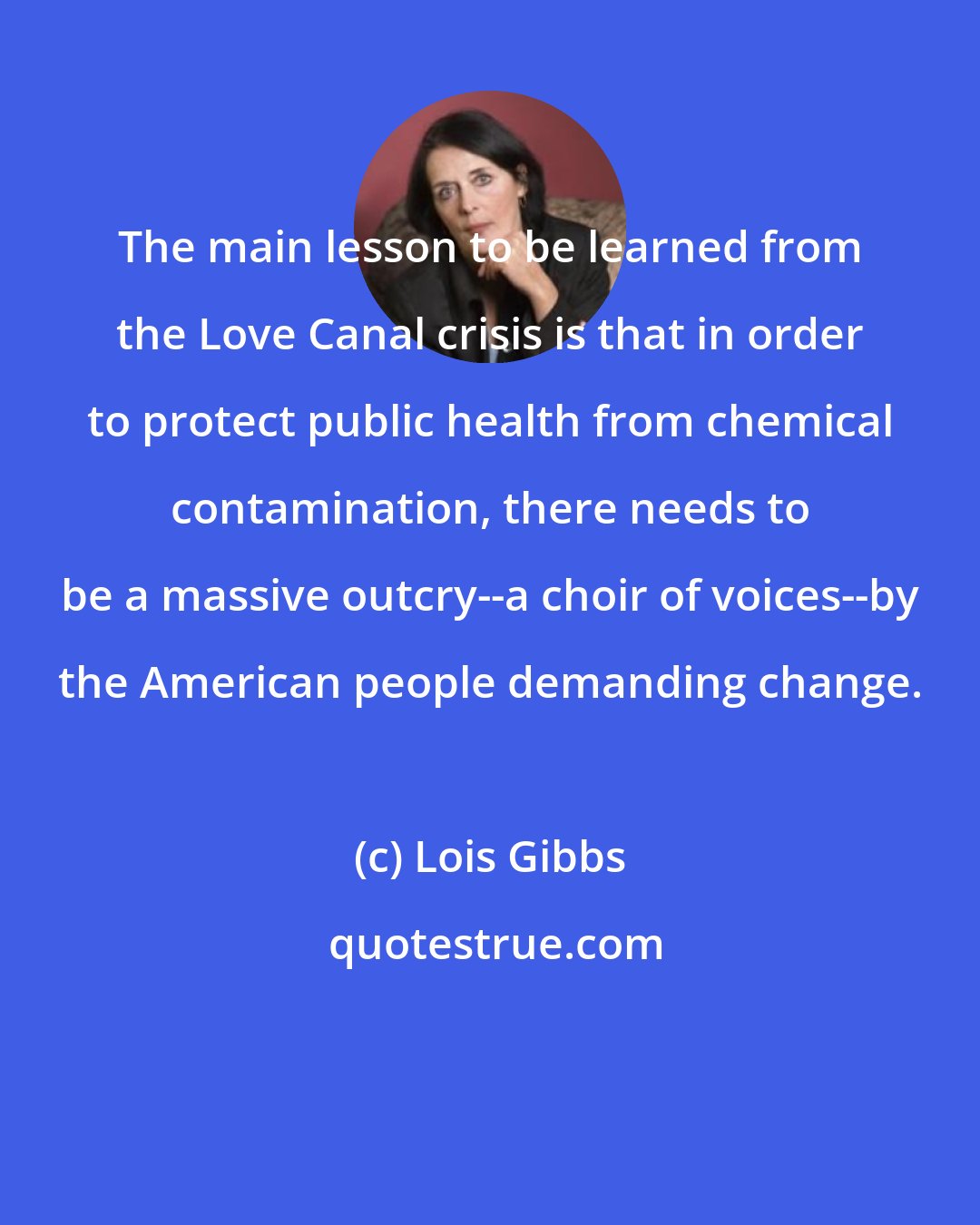 Lois Gibbs: The main lesson to be learned from the Love Canal crisis is that in order to protect public health from chemical contamination, there needs to be a massive outcry--a choir of voices--by the American people demanding change.