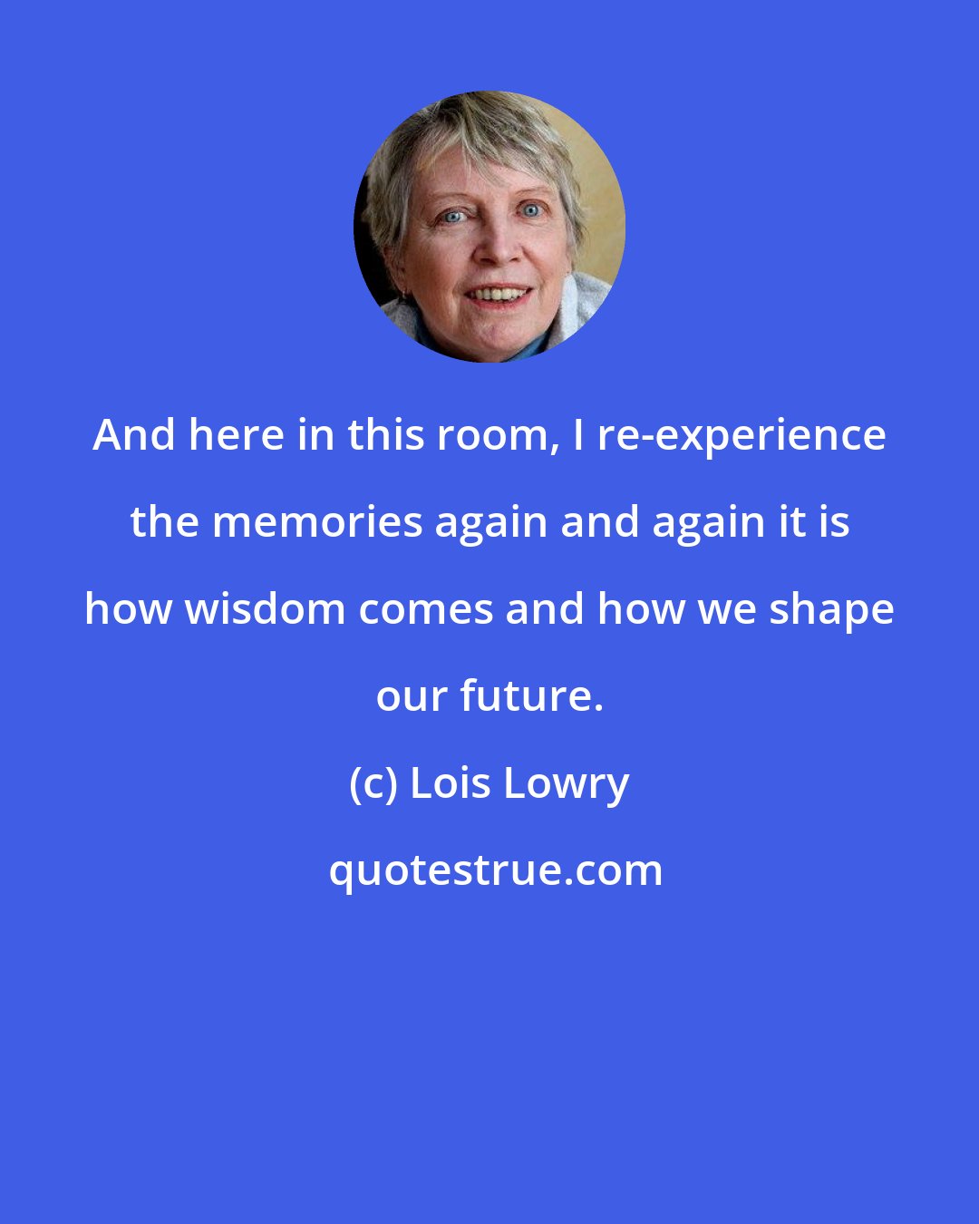 Lois Lowry: And here in this room, I re-experience the memories again and again it is how wisdom comes and how we shape our future.