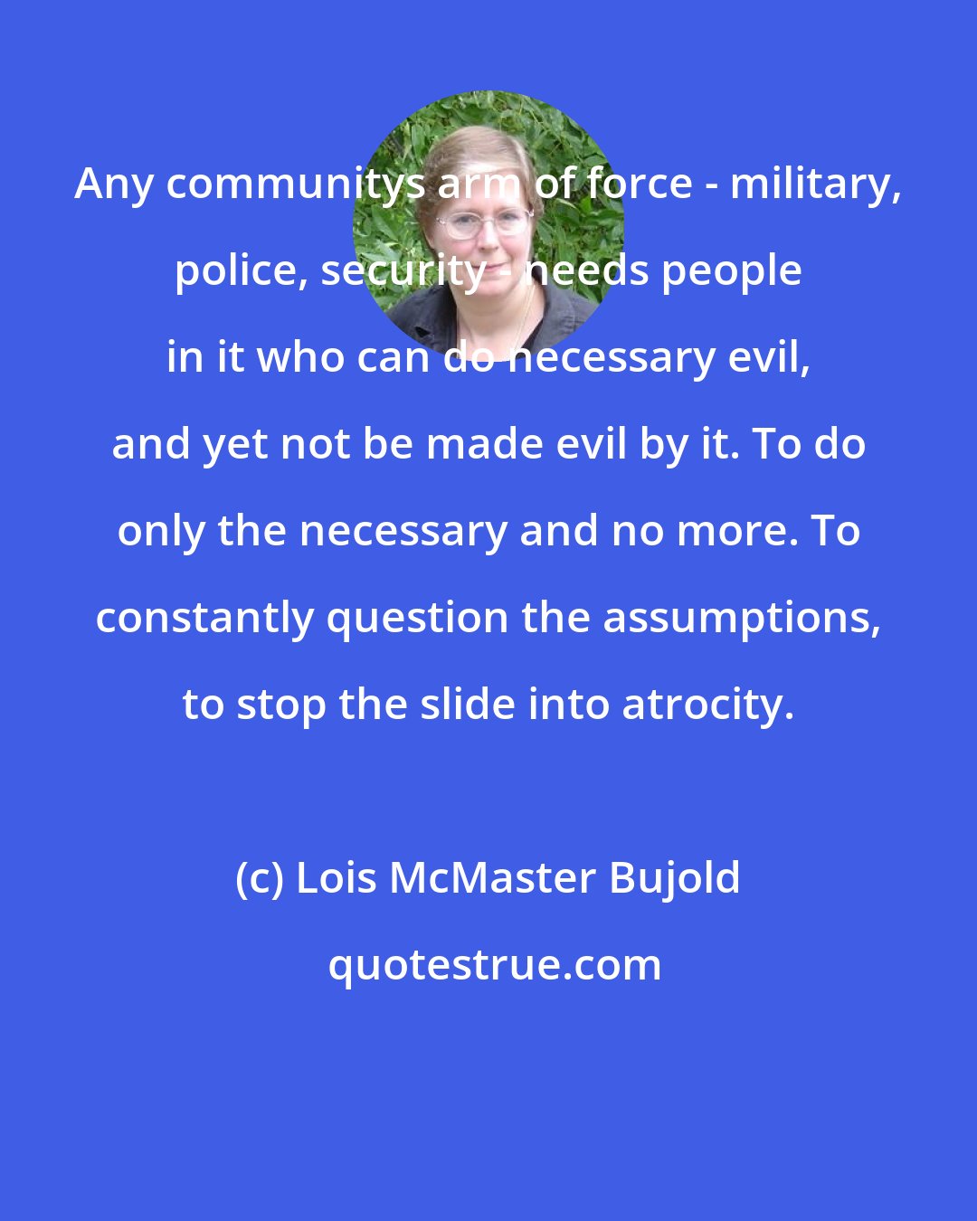 Lois McMaster Bujold: Any communitys arm of force - military, police, security - needs people in it who can do necessary evil, and yet not be made evil by it. To do only the necessary and no more. To constantly question the assumptions, to stop the slide into atrocity.