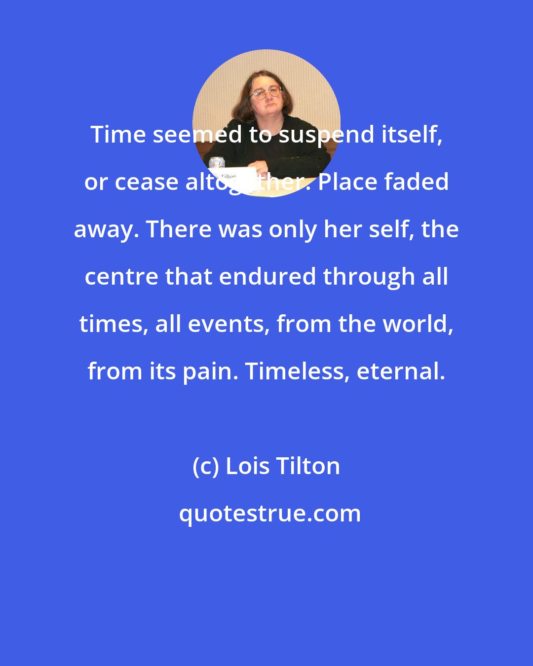 Lois Tilton: Time seemed to suspend itself, or cease altogether. Place faded away. There was only her self, the centre that endured through all times, all events, from the world, from its pain. Timeless, eternal.