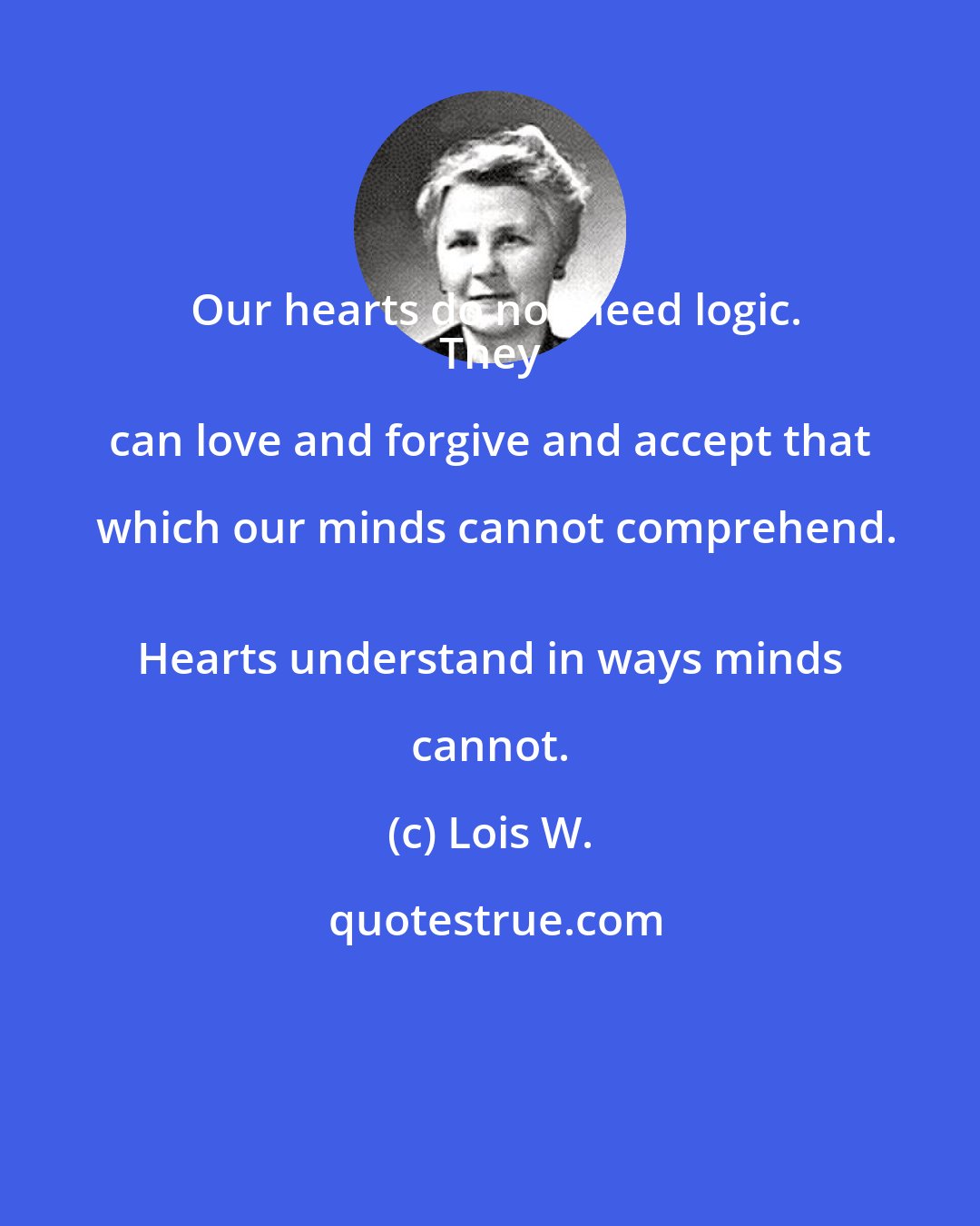 Lois W.: Our hearts do not need logic.
 They can love and forgive and accept that which our minds cannot comprehend.
 Hearts understand in ways minds cannot.