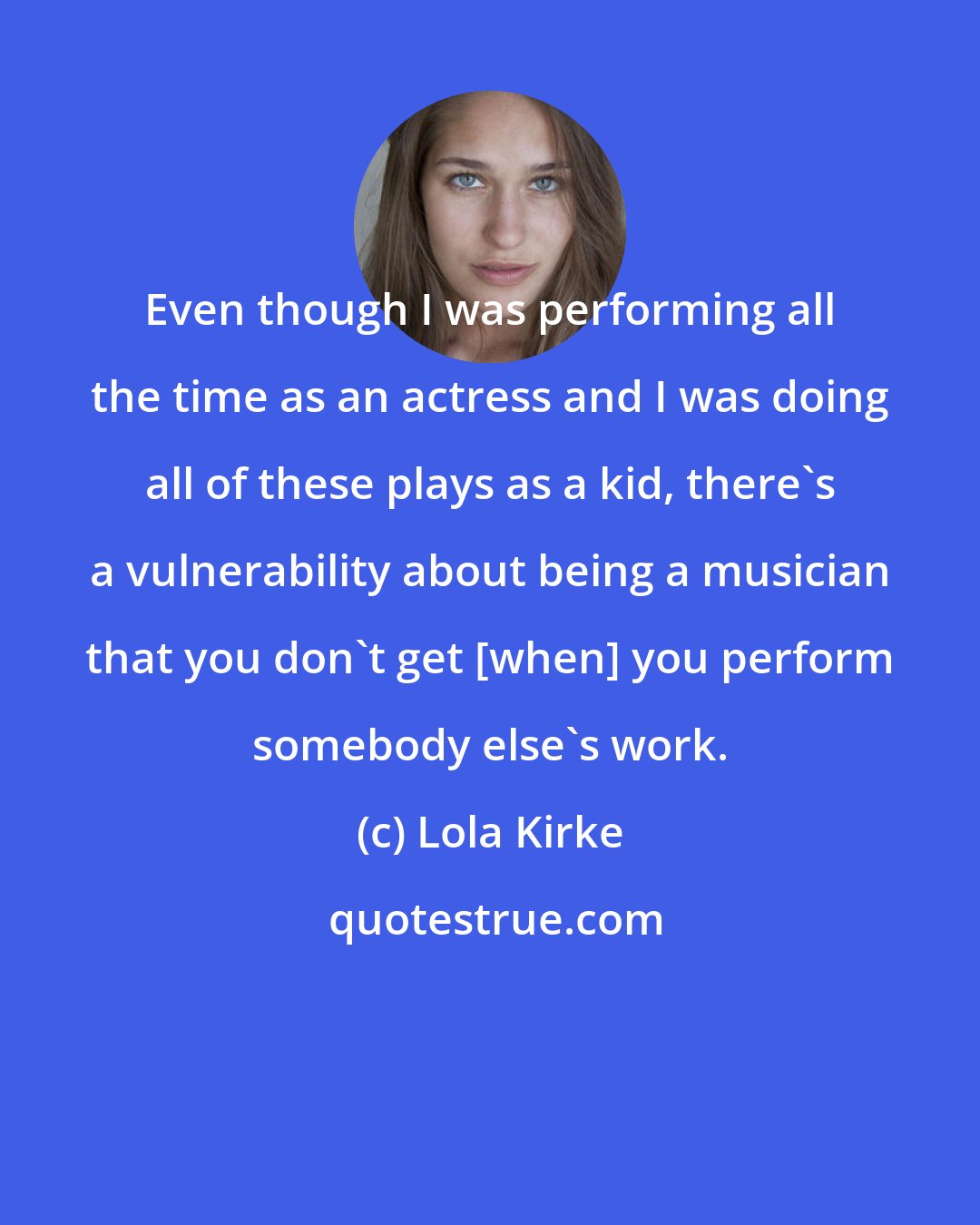 Lola Kirke: Even though I was performing all the time as an actress and I was doing all of these plays as a kid, there's a vulnerability about being a musician that you don't get [when] you perform somebody else's work.