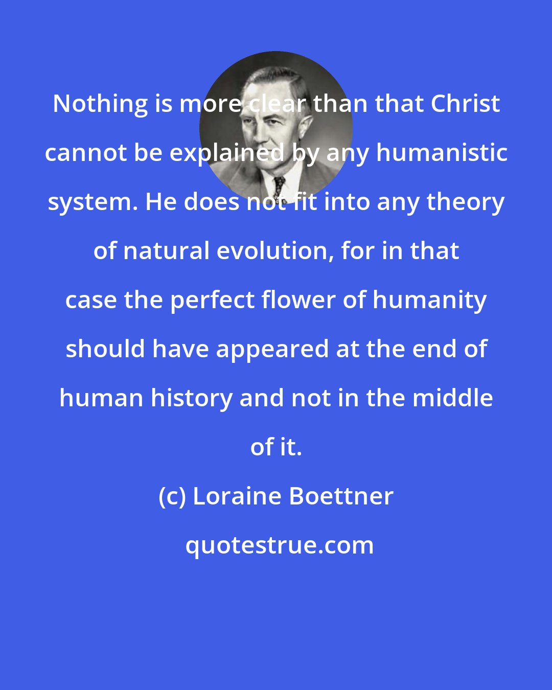 Loraine Boettner: Nothing is more clear than that Christ cannot be explained by any humanistic system. He does not fit into any theory of natural evolution, for in that case the perfect flower of humanity should have appeared at the end of human history and not in the middle of it.