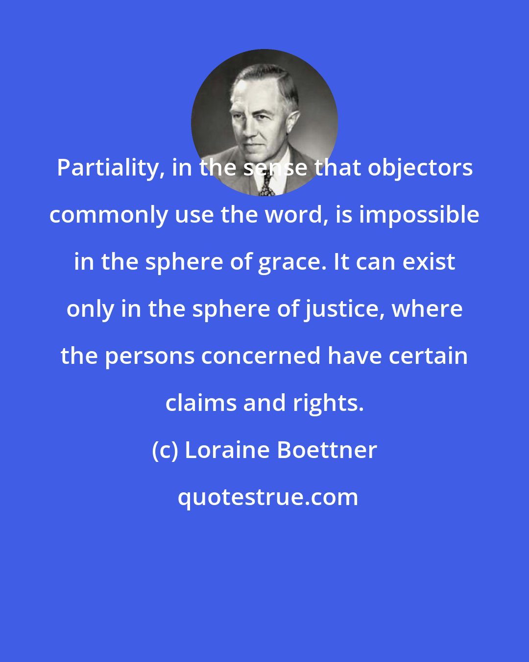 Loraine Boettner: Partiality, in the sense that objectors commonly use the word, is impossible in the sphere of grace. It can exist only in the sphere of justice, where the persons concerned have certain claims and rights.