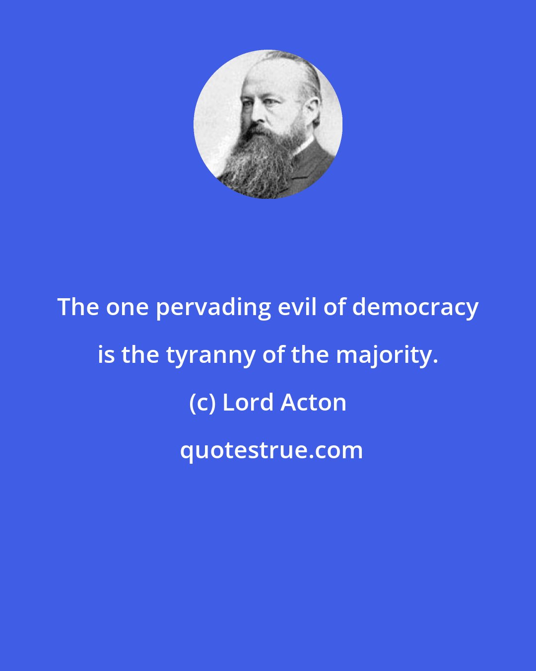 Lord Acton: The one pervading evil of democracy is the tyranny of the majority.