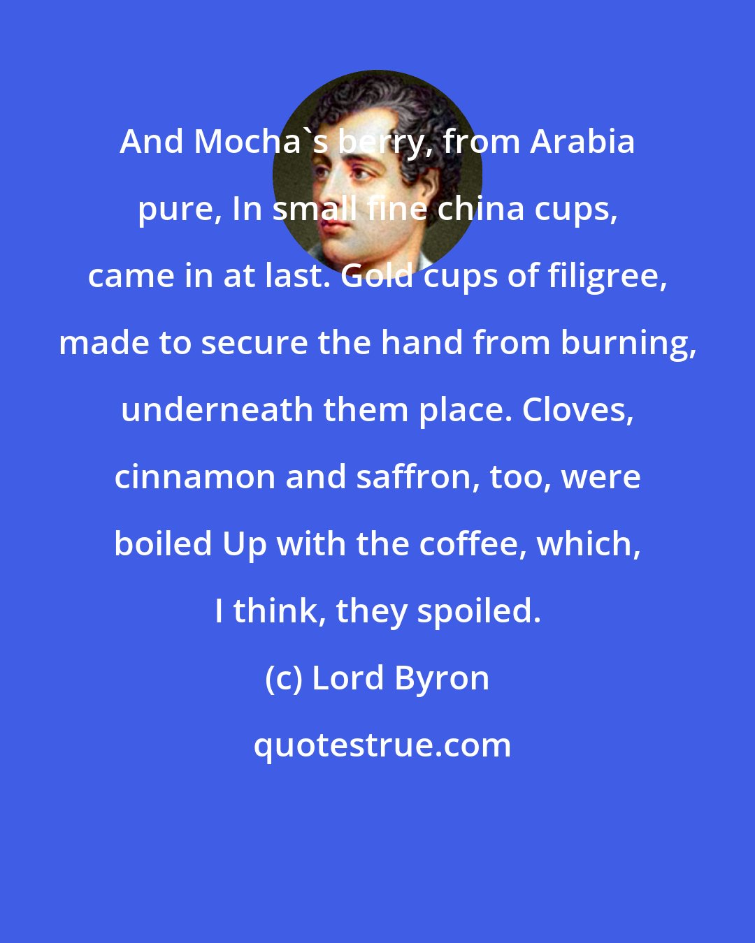 Lord Byron: And Mocha's berry, from Arabia pure, In small fine china cups, came in at last. Gold cups of filigree, made to secure the hand from burning, underneath them place. Cloves, cinnamon and saffron, too, were boiled Up with the coffee, which, I think, they spoiled.