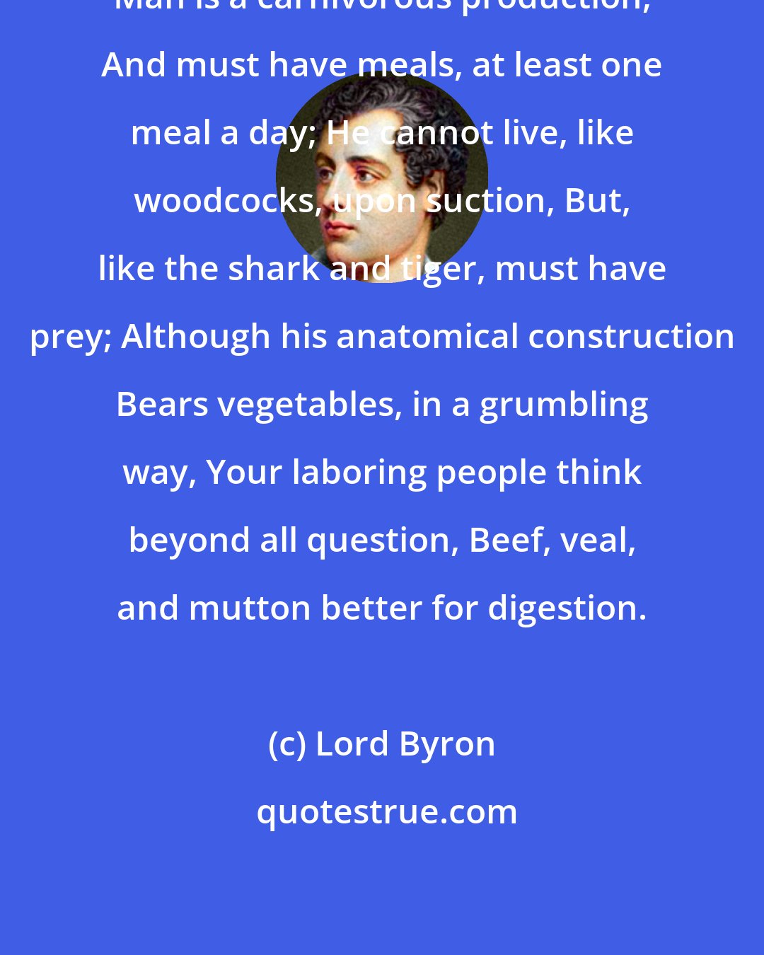 Lord Byron: Man is a carnivorous production, And must have meals, at least one meal a day; He cannot live, like woodcocks, upon suction, But, like the shark and tiger, must have prey; Although his anatomical construction Bears vegetables, in a grumbling way, Your laboring people think beyond all question, Beef, veal, and mutton better for digestion.