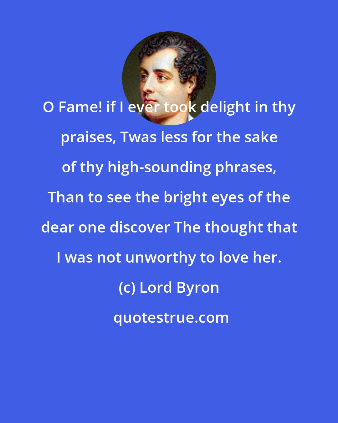 Lord Byron: O Fame! if I ever took delight in thy praises, Twas less for the sake of thy high-sounding phrases, Than to see the bright eyes of the dear one discover The thought that I was not unworthy to love her.