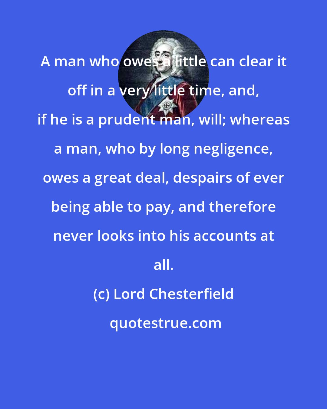 Lord Chesterfield: A man who owes a little can clear it off in a very little time, and, if he is a prudent man, will; whereas a man, who by long negligence, owes a great deal, despairs of ever being able to pay, and therefore never looks into his accounts at all.