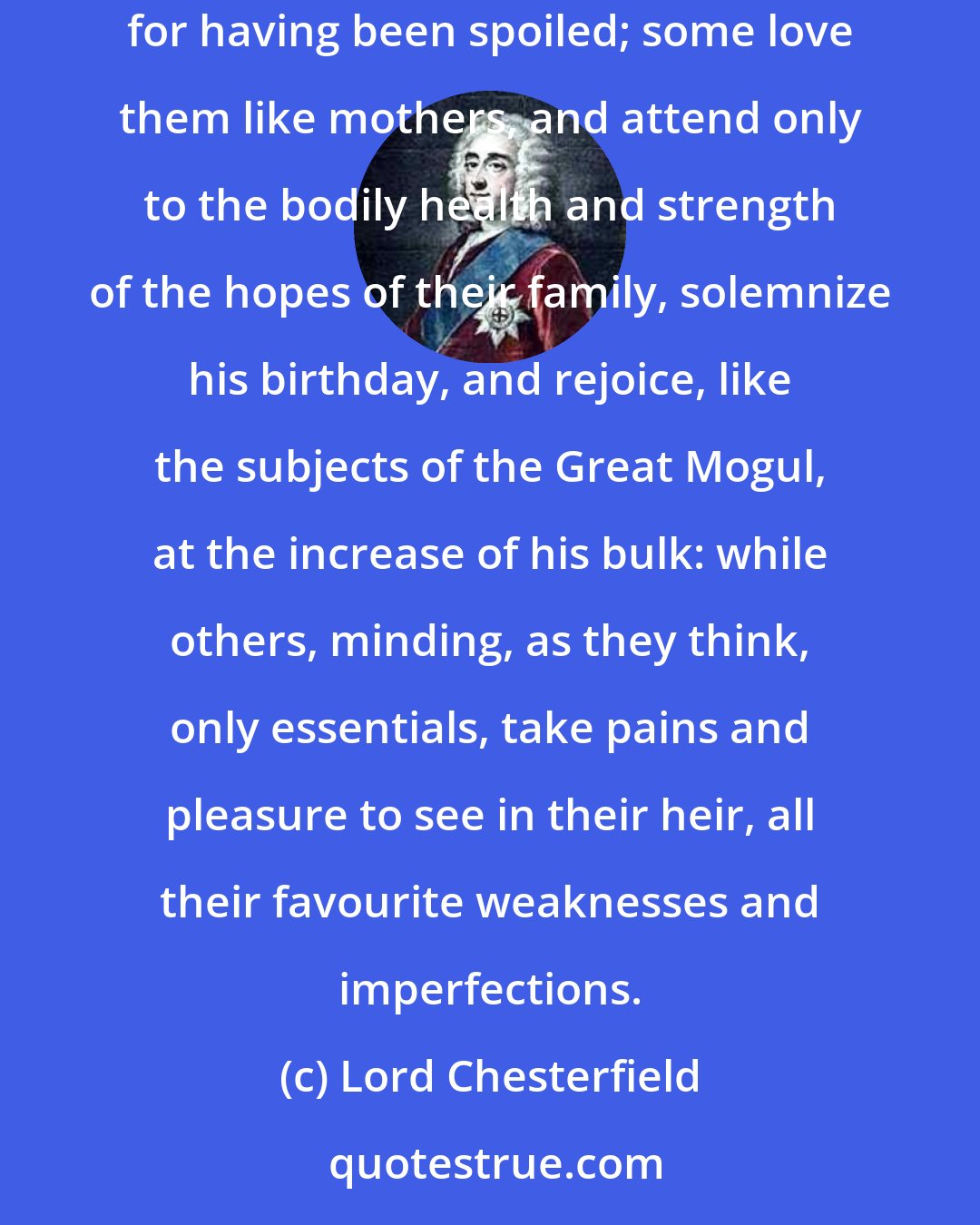 Lord Chesterfield: Of those who really love their sons, few know how to do it. Some spoil them when they are young, and then quarrel with them when they are grown up, for having been spoiled; some love them like mothers, and attend only to the bodily health and strength of the hopes of their family, solemnize his birthday, and rejoice, like the subjects of the Great Mogul, at the increase of his bulk: while others, minding, as they think, only essentials, take pains and pleasure to see in their heir, all their favourite weaknesses and imperfections.