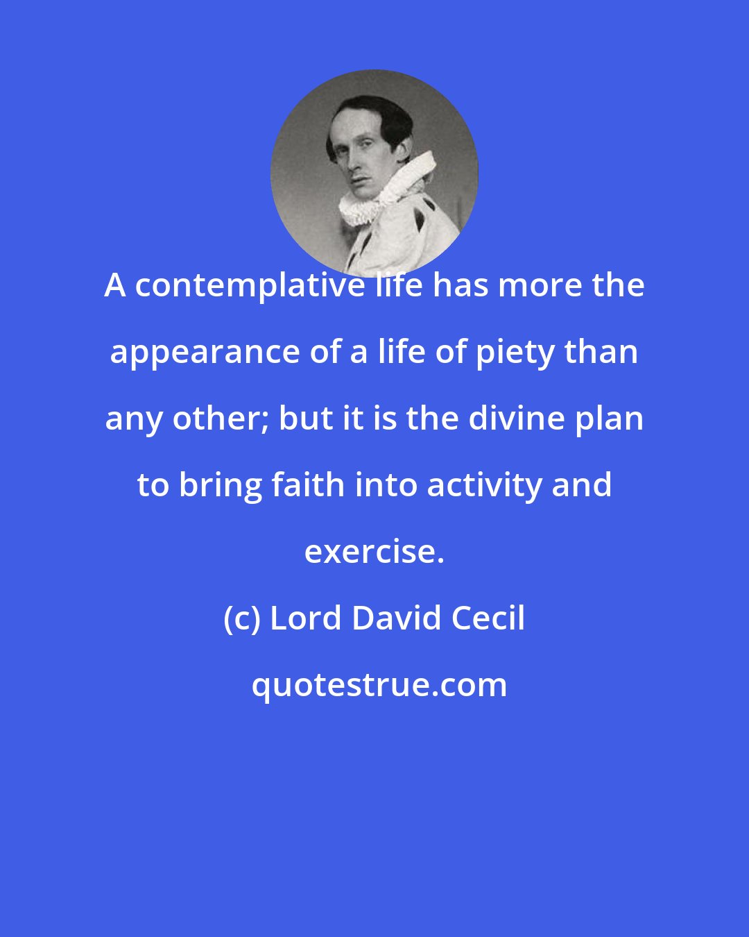 Lord David Cecil: A contemplative life has more the appearance of a life of piety than any other; but it is the divine plan to bring faith into activity and exercise.