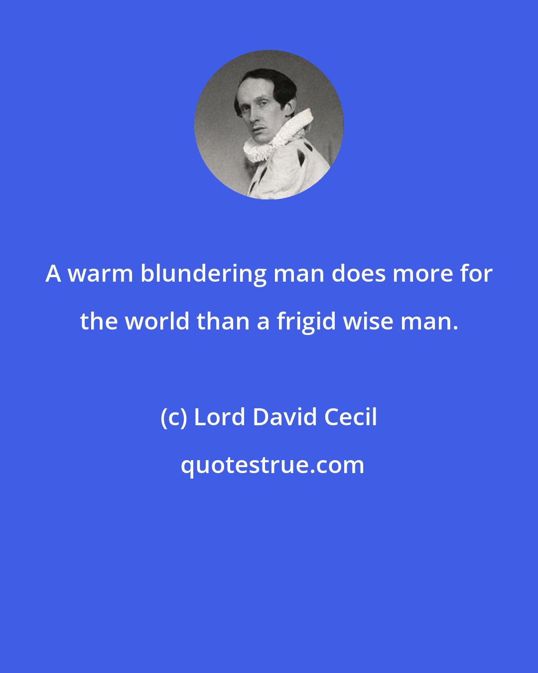 Lord David Cecil: A warm blundering man does more for the world than a frigid wise man.