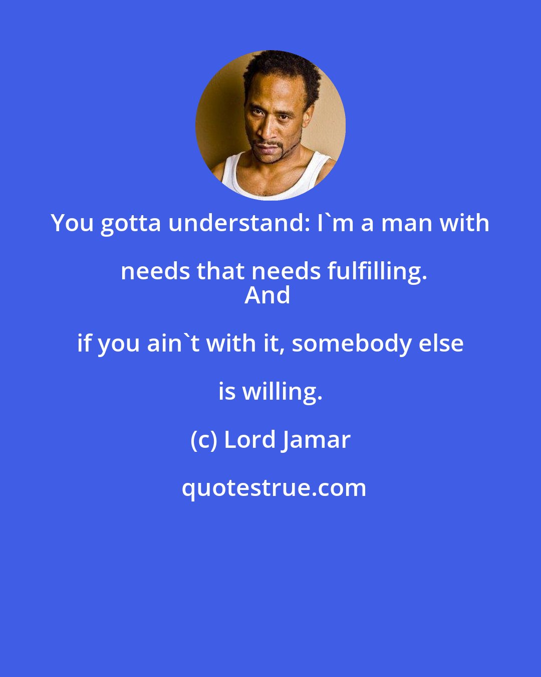 Lord Jamar: You gotta understand: I'm a man with needs that needs fulfilling.
And if you ain't with it, somebody else is willing.