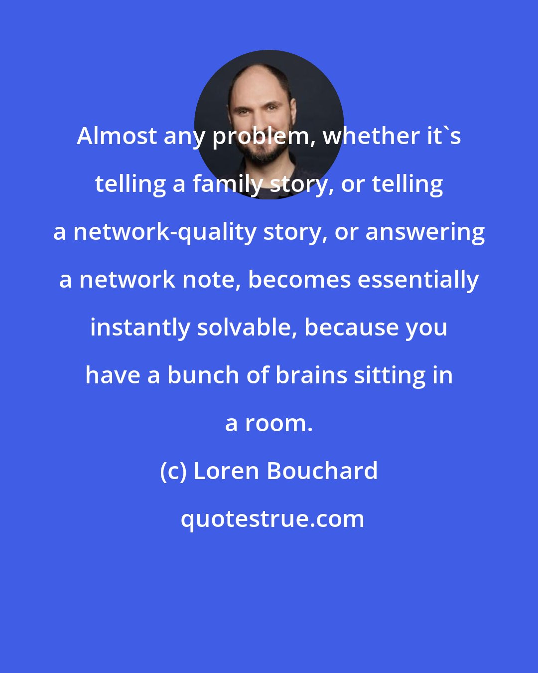Loren Bouchard: Almost any problem, whether it's telling a family story, or telling a network-quality story, or answering a network note, becomes essentially instantly solvable, because you have a bunch of brains sitting in a room.