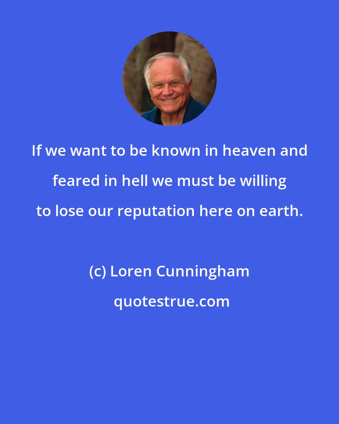 Loren Cunningham: If we want to be known in heaven and feared in hell we must be willing to lose our reputation here on earth.