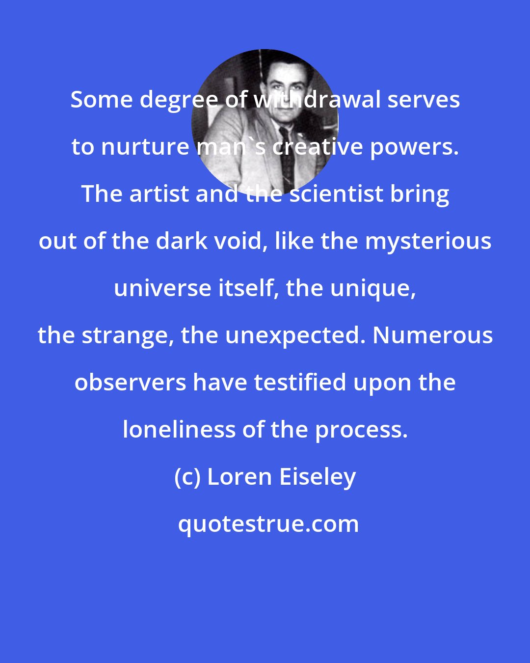 Loren Eiseley: Some degree of withdrawal serves to nurture man's creative powers. The artist and the scientist bring out of the dark void, like the mysterious universe itself, the unique, the strange, the unexpected. Numerous observers have testified upon the loneliness of the process.