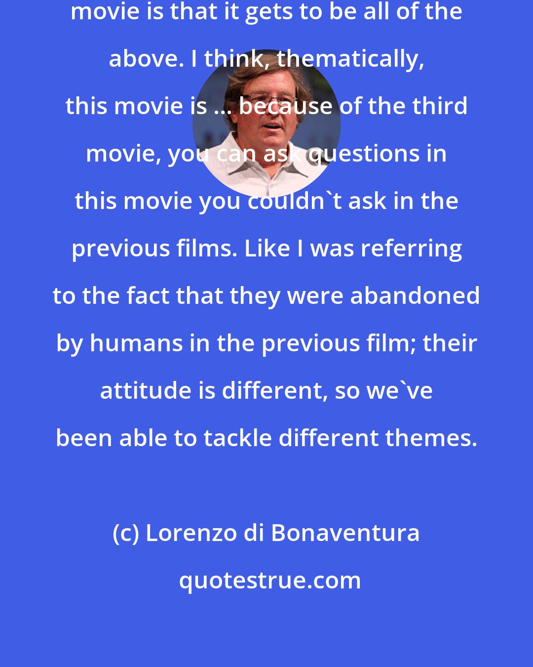 Lorenzo di Bonaventura: I think what's fun of making a Transformers movie is that it gets to be all of the above. I think, thematically, this movie is ... because of the third movie, you can ask questions in this movie you couldn't ask in the previous films. Like I was referring to the fact that they were abandoned by humans in the previous film; their attitude is different, so we've been able to tackle different themes.