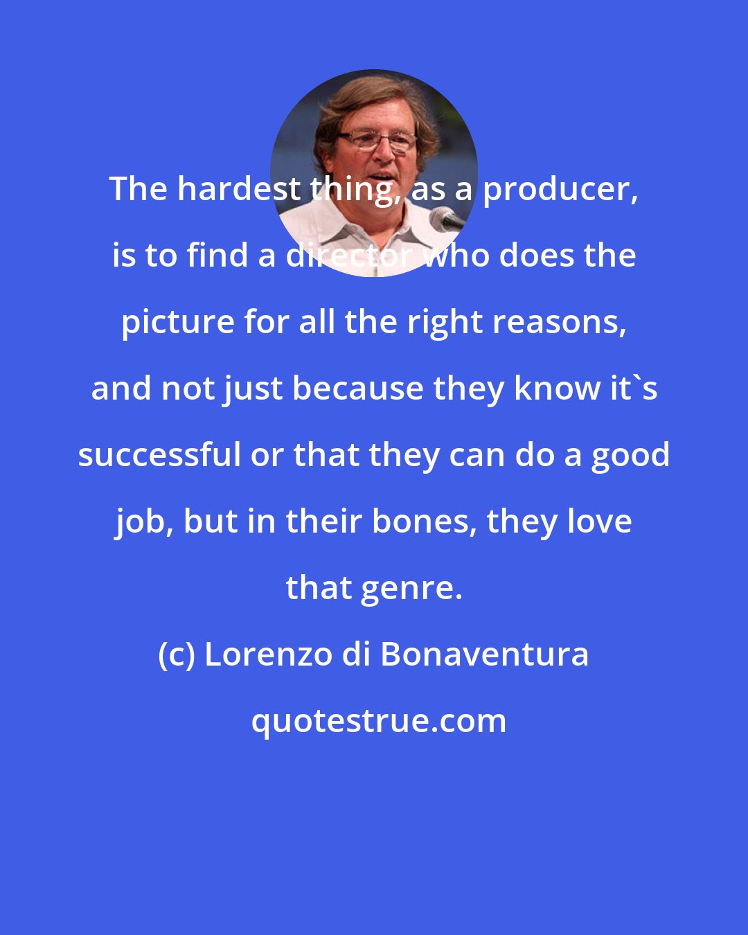 Lorenzo di Bonaventura: The hardest thing, as a producer, is to find a director who does the picture for all the right reasons, and not just because they know it's successful or that they can do a good job, but in their bones, they love that genre.