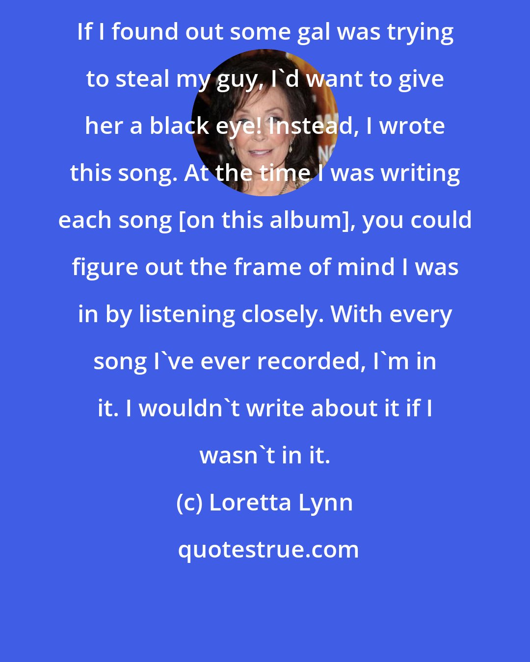 Loretta Lynn: If I found out some gal was trying to steal my guy, I'd want to give her a black eye! Instead, I wrote this song. At the time I was writing each song [on this album], you could figure out the frame of mind I was in by listening closely. With every song I've ever recorded, I'm in it. I wouldn't write about it if I wasn't in it.