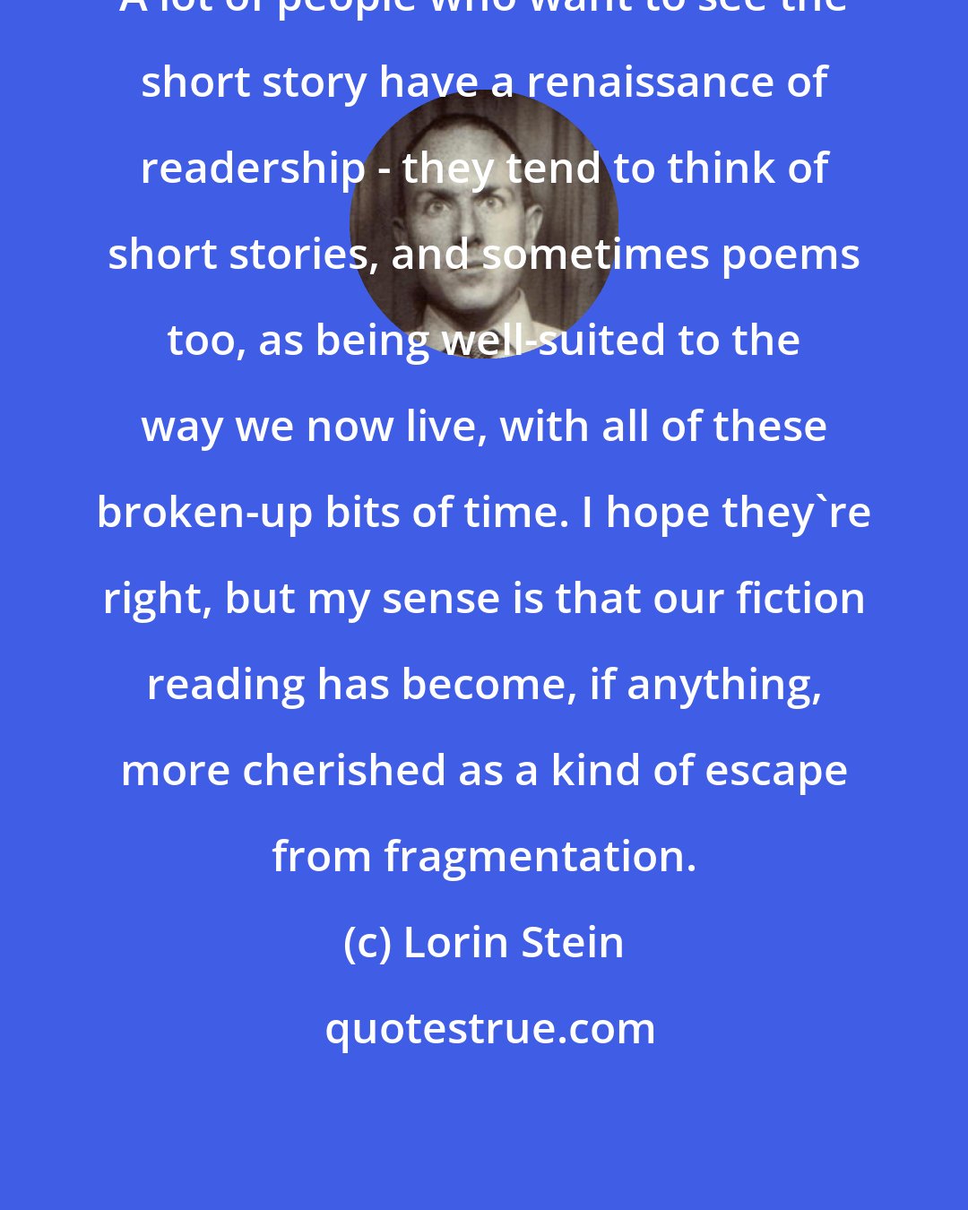 Lorin Stein: A lot of people who want to see the short story have a renaissance of readership - they tend to think of short stories, and sometimes poems too, as being well-suited to the way we now live, with all of these broken-up bits of time. I hope they're right, but my sense is that our fiction reading has become, if anything, more cherished as a kind of escape from fragmentation.