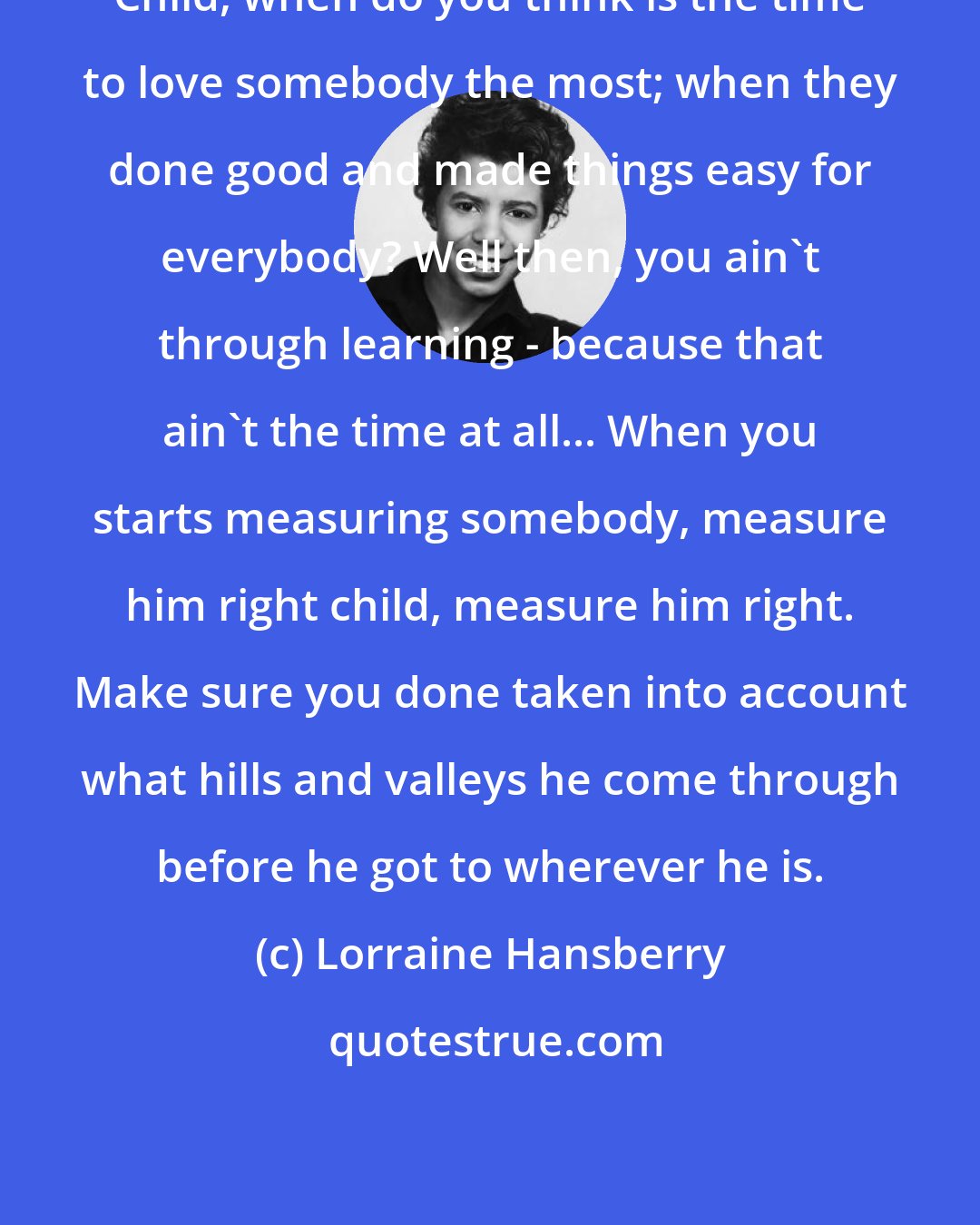 Lorraine Hansberry: Child, when do you think is the time to love somebody the most; when they done good and made things easy for everybody? Well then, you ain't through learning - because that ain't the time at all... When you starts measuring somebody, measure him right child, measure him right. Make sure you done taken into account what hills and valleys he come through before he got to wherever he is.