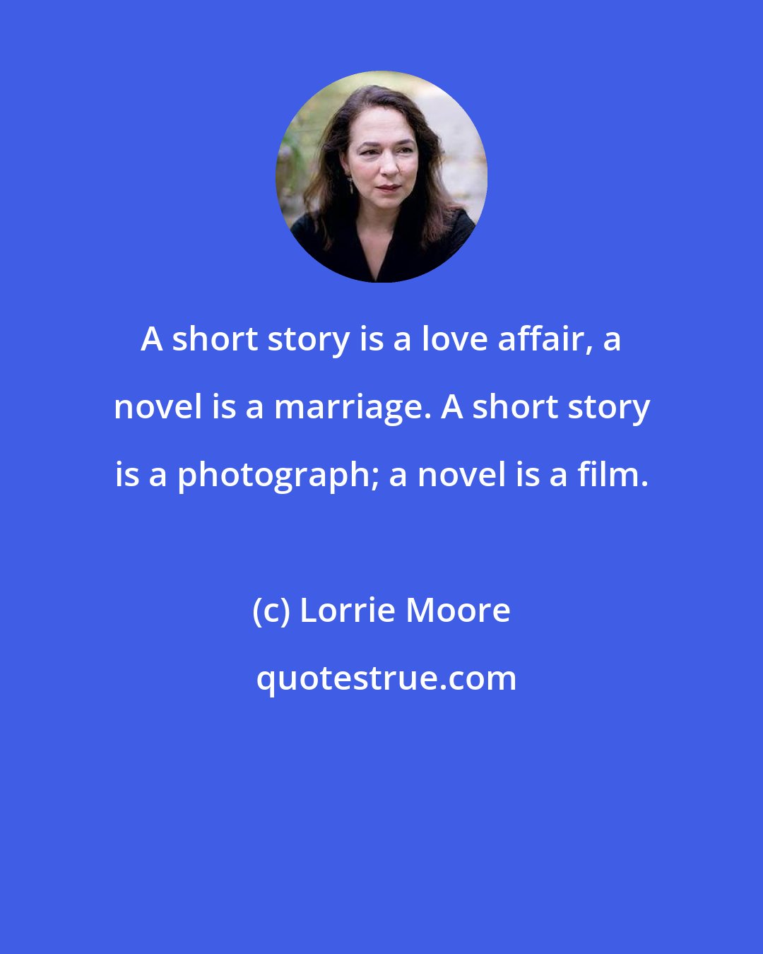 Lorrie Moore: A short story is a love affair, a novel is a marriage. A short story is a photograph; a novel is a film.