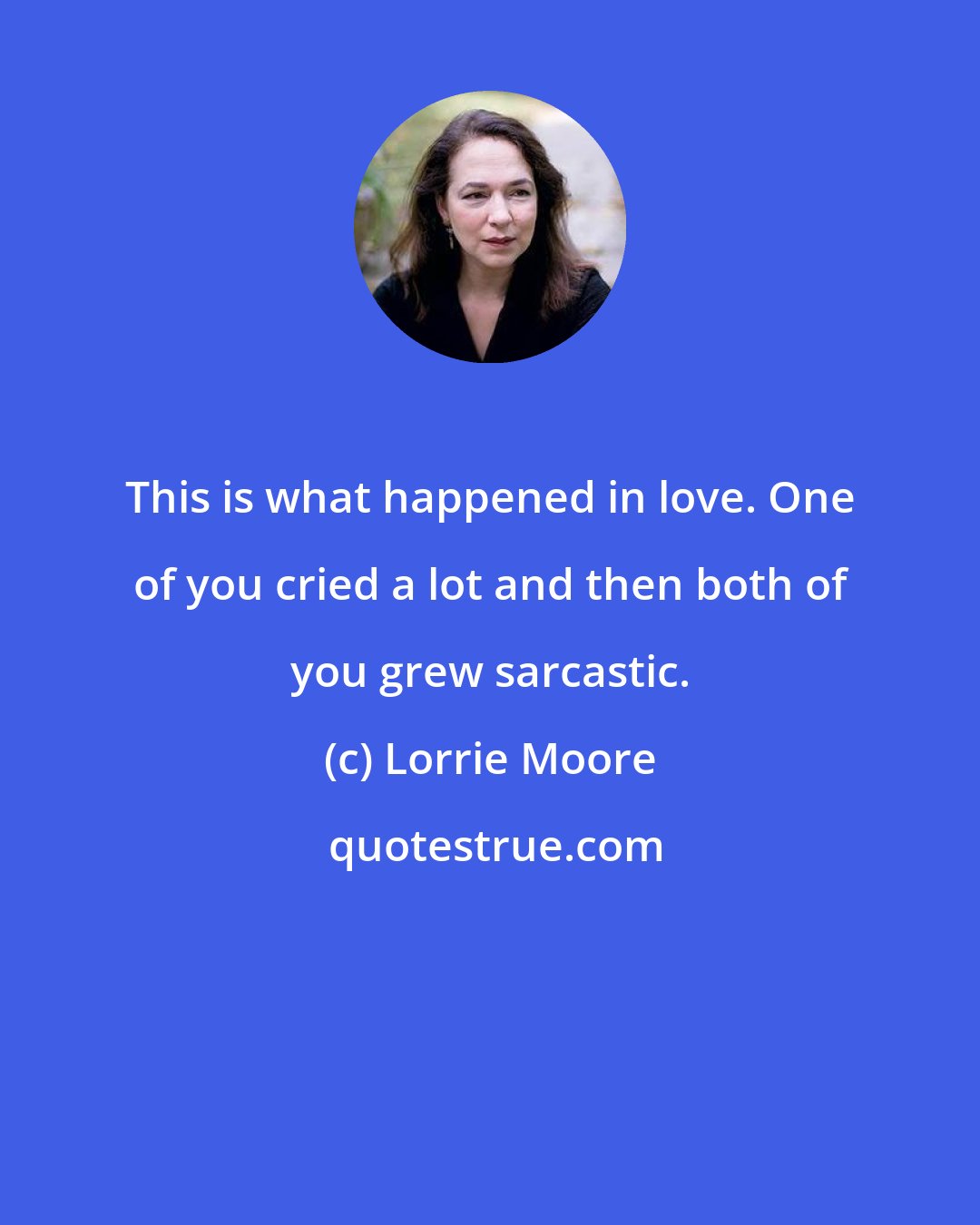 Lorrie Moore: This is what happened in love. One of you cried a lot and then both of you grew sarcastic.