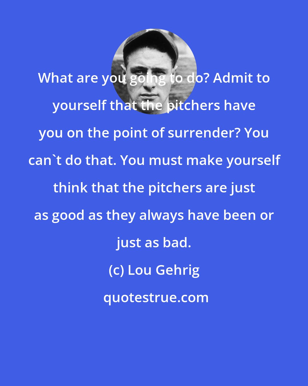Lou Gehrig: What are you going to do? Admit to yourself that the pitchers have you on the point of surrender? You can't do that. You must make yourself think that the pitchers are just as good as they always have been or just as bad.