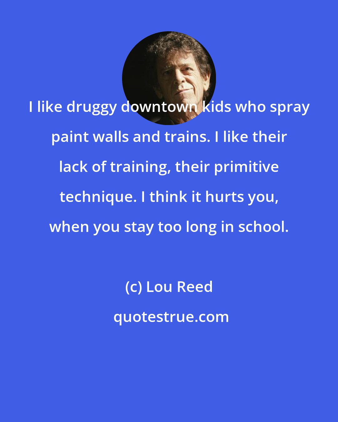 Lou Reed: I like druggy downtown kids who spray paint walls and trains. I like their lack of training, their primitive technique. I think it hurts you, when you stay too long in school.
