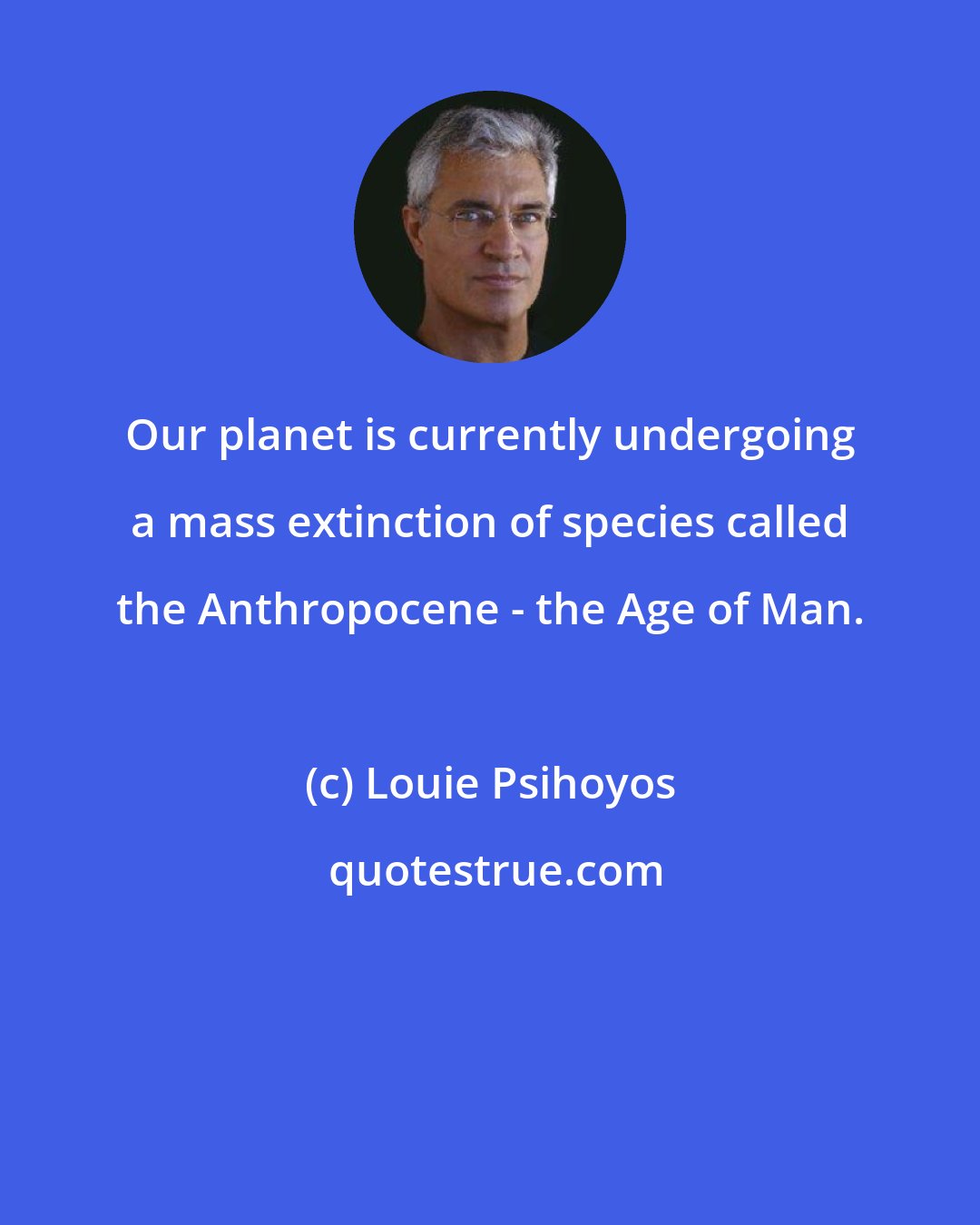 Louie Psihoyos: Our planet is currently undergoing a mass extinction of species called the Anthropocene - the Age of Man.