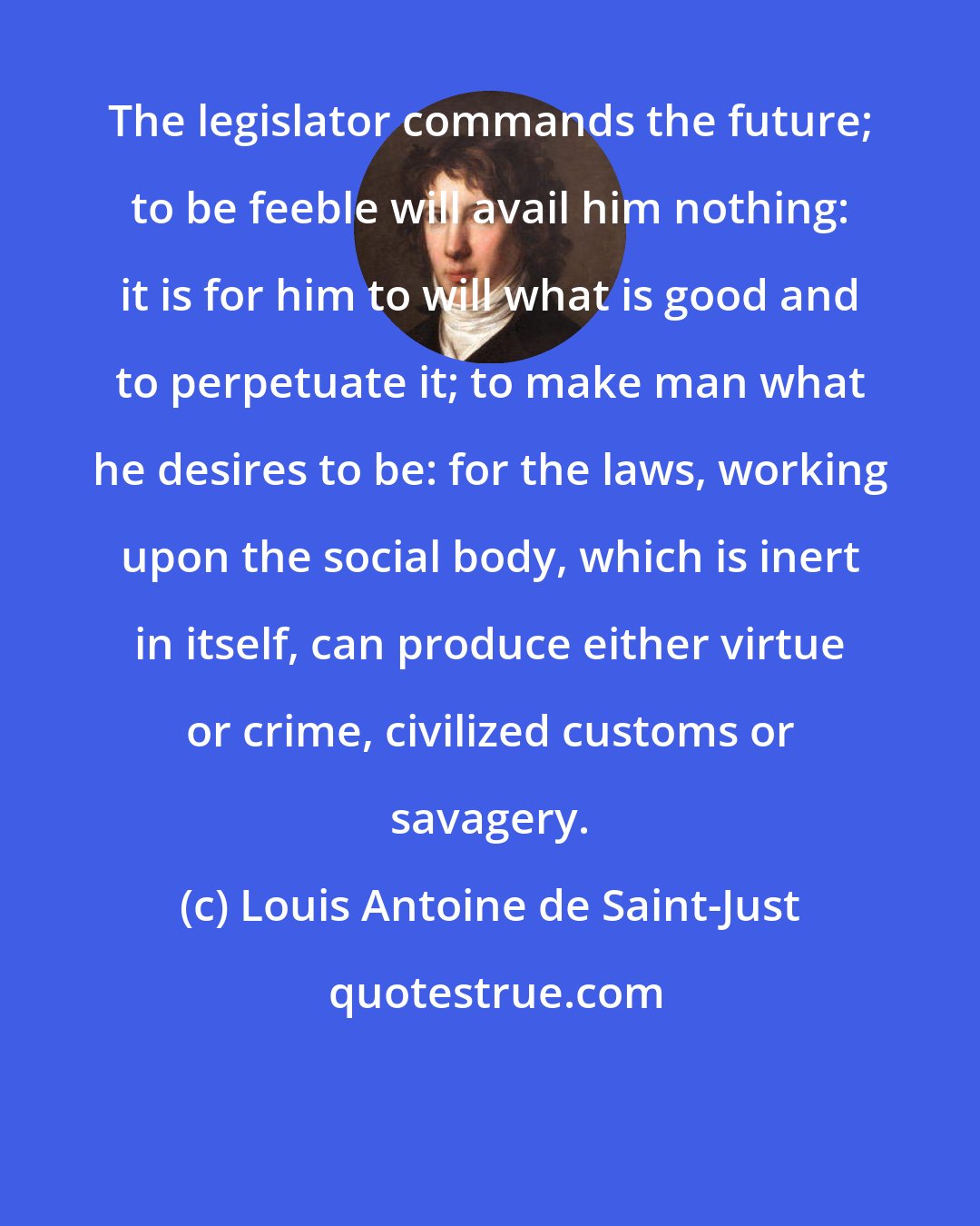 Louis Antoine de Saint-Just: The legislator commands the future; to be feeble will avail him nothing: it is for him to will what is good and to perpetuate it; to make man what he desires to be: for the laws, working upon the social body, which is inert in itself, can produce either virtue or crime, civilized customs or savagery.