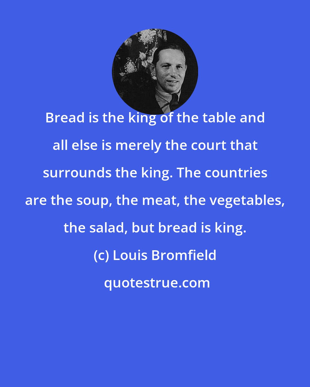 Louis Bromfield: Bread is the king of the table and all else is merely the court that surrounds the king. The countries are the soup, the meat, the vegetables, the salad, but bread is king.