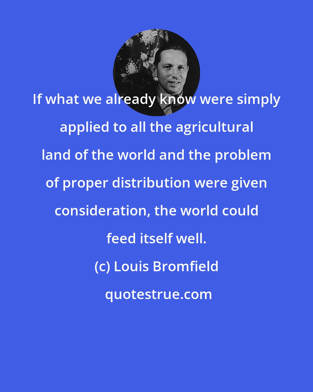 Louis Bromfield: If what we already know were simply applied to all the agricultural land of the world and the problem of proper distribution were given consideration, the world could feed itself well.