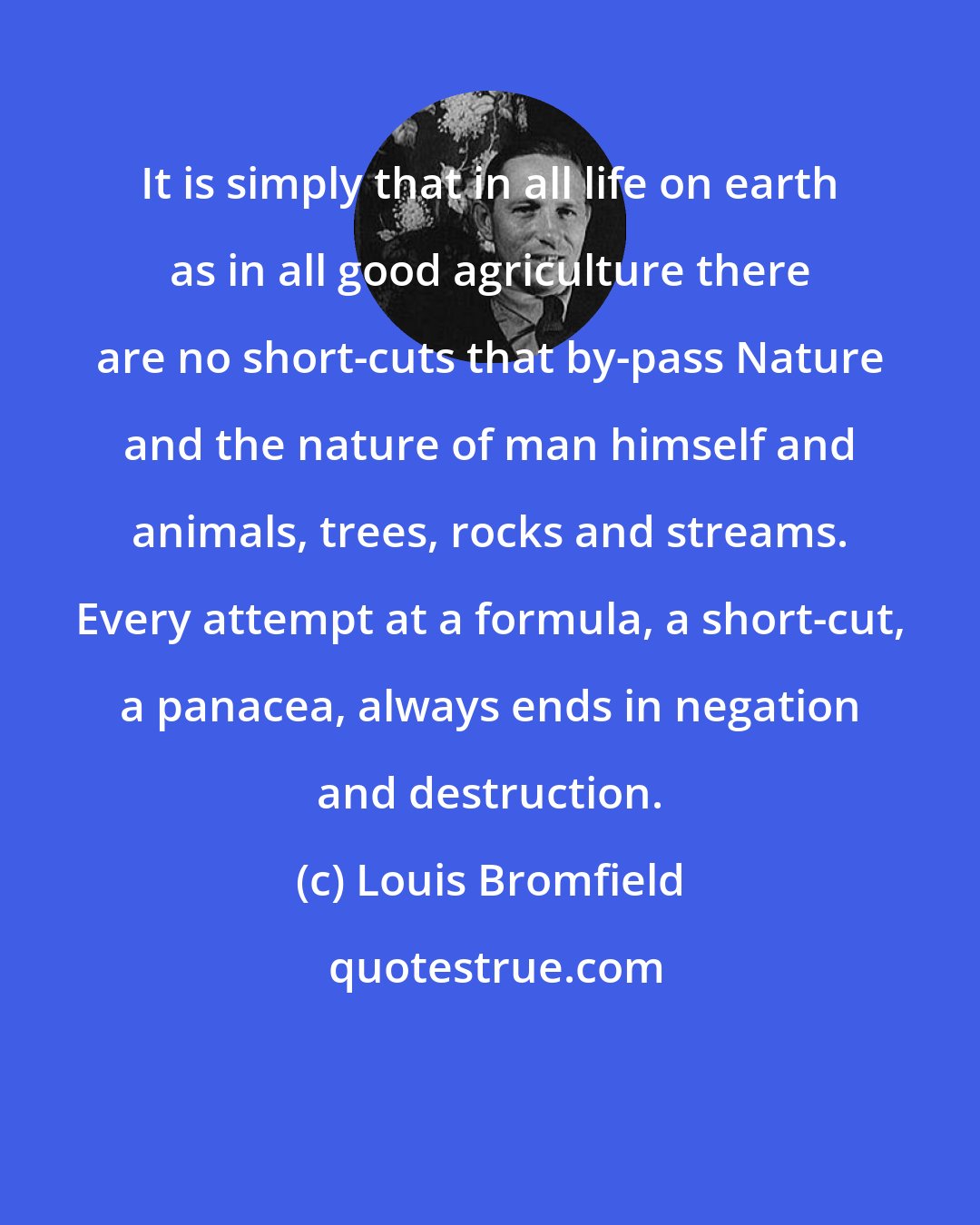 Louis Bromfield: It is simply that in all life on earth as in all good agriculture there are no short-cuts that by-pass Nature and the nature of man himself and animals, trees, rocks and streams. Every attempt at a formula, a short-cut, a panacea, always ends in negation and destruction.