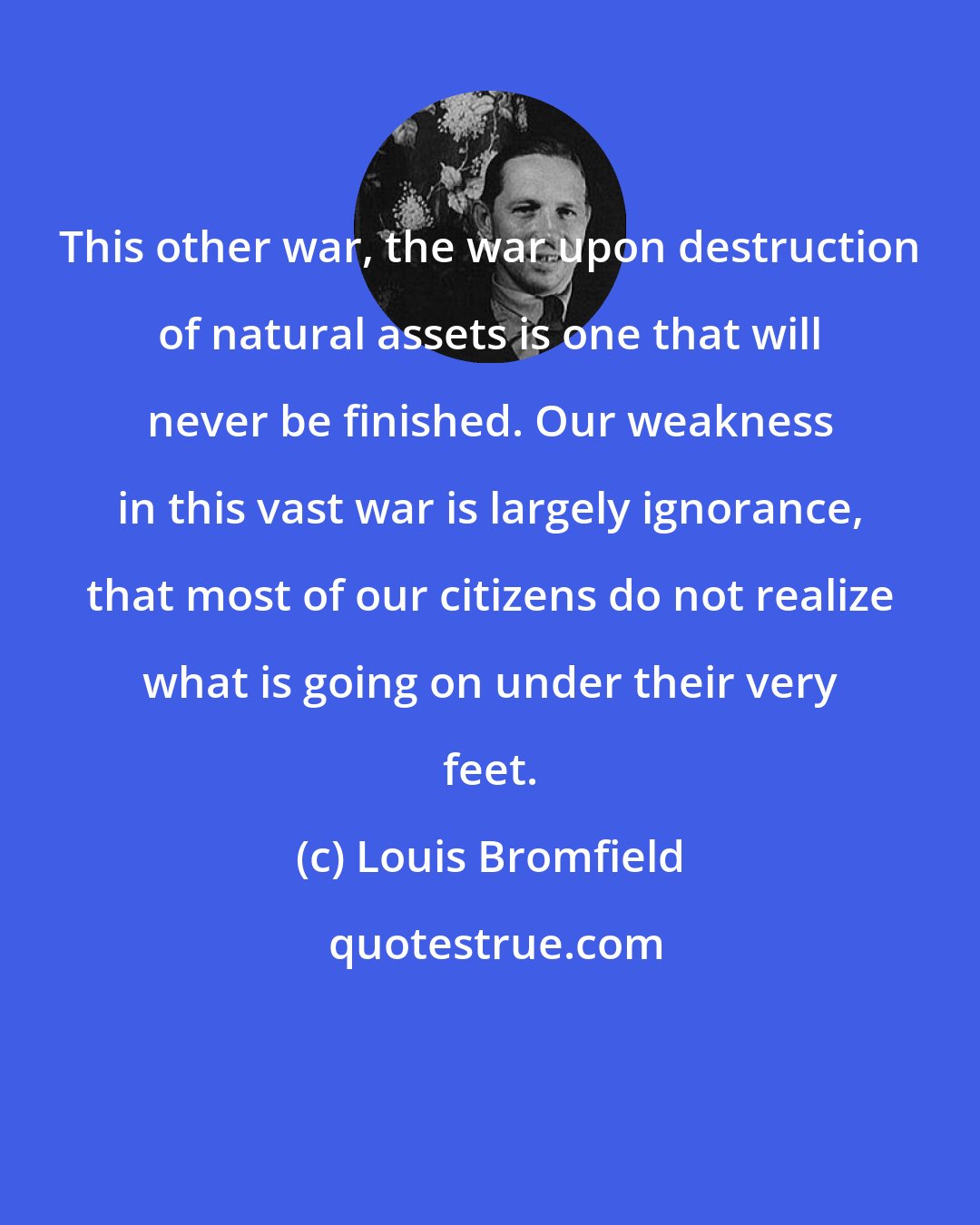 Louis Bromfield: This other war, the war upon destruction of natural assets is one that will never be finished. Our weakness in this vast war is largely ignorance, that most of our citizens do not realize what is going on under their very feet.