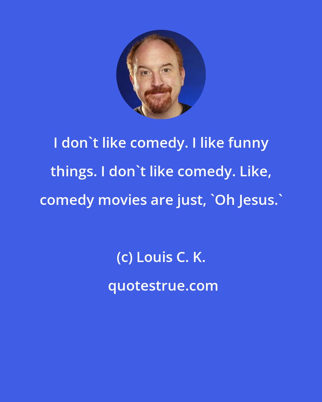 Louis C. K.: I don't like comedy. I like funny things. I don't like comedy. Like, comedy movies are just, 'Oh Jesus.'